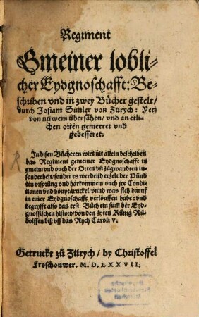 Regiment Gmeiner loblicher Eydgnoschafft : Beschriben vnd in zwey Bücher gestelt durch Josiam Simler von Zürych: Yetz von nüwem übersähen vnd an etlichen orten gemeeret vnd gebesseret. Jn disen Bücheren wirt nit allein beschriben das Regiment gemeiner Eydgnoschafft in gmein vnd ouch der Orten vn[d] zugwandten insonderheit sonder es werdend erzelt der Pündten vrsprüng vnd harkommen ouch jre Conditionen vnd houptartickel vnnd was sich daruf in einer Eydgnoschafft verlouffen habe ...