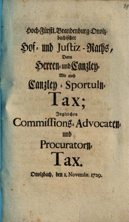 Hoch-Fürstl. Brandenburg-Onolzbachischer Hof- und Justiz-Raths, Dann Herren- und Canzley- Wie auch Canzley-Sportuln-Tax; Ingleichen Commissions- Advocaten- und Procuratorn-Tax. Onolzbach, den 1. Novembr. 1729.