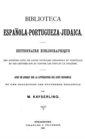 Biblioteca española-portugueza-judaica : dictionnaire bibliographique des auteurs juifs, de leurs ouvrages espanols et portugais et des oeuvres sur et contre les juifs et le judai͏̈sme. Avec ... une collection des proverbes espanols / M. Kayserling
