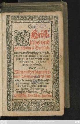 Ein || CHrist=||lichs vnd || gar schönes Betbüch=||lein/ voller Gottseliger betrach=||tungen vnd gebeten/ für allerley || gemeine vnd sonderliche nöten || vnd anliegen/ zur bewe=||gung der andacht.|| Allen guthertzigen ... || Christen ... || zusammen getragen/ auffs new || mit fleiß vbersehen/ vnd mit || etlichen Gebeten ver=||mehret.||
