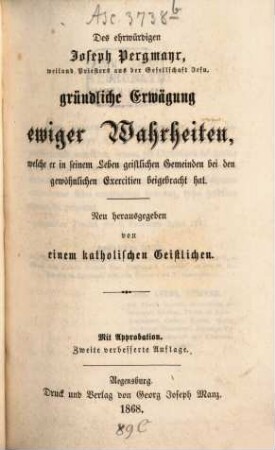 Des ehrwürdigen Joseph Pergmayr, ..., sämmtliche ascetische Schriften, 1. Gründliche Erwägung ewiger Wahrheiten : welche er in seinem Leben geistlichen Gemeinden bei den gewöhnlichen Exercitien beigebracht hat