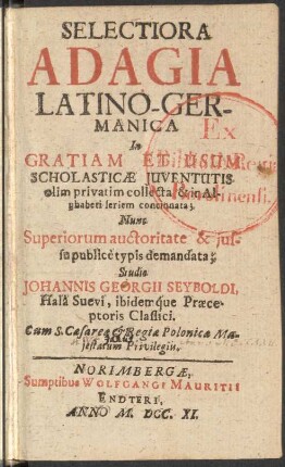 Selectiora Adagia Latino-Germanica In Gratiam Et Usum Scholasticae Iuventutis olim privatim collecta, & in Alphabeti seriem concinnata; Nunc Superiorum auctoritate & iussu publice è typis demandata
