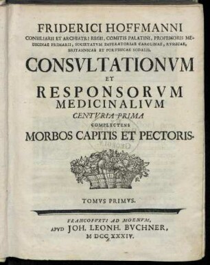 T. 1: Friderici Hoffmanni Consiliarii Et Archiatri Regii, Comitis Palatini, Professoris Medicinae Primarii, Societatvm Imperatoriae Carolinae, Rvssicae, Britannicae Et Porvssicae Sodalis. Consvltationvm Et Responsorvm Medicinalivm Centvria Prima.