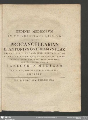 Ordinis Medicorum In Universitate Lipsica H. T. Procancellarius D. Antonius Guilielmus Plaz Therap. P. P. O. Facult. Med. Decanus Acad. Et Nation. Saxon. Senior, Decemvir, Maior. Princip. Coll. Collega, Acad. Imperial. Natur. Curios. Socius Panegyrin Medicam Ad D. VIII. Novembr. A. R. G. MDCCLXXVI. Indicit De Medicina Polemica