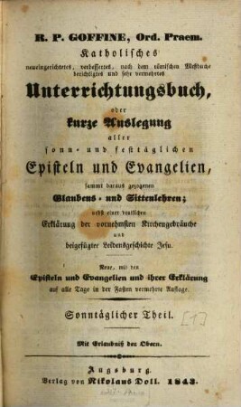 R.P. Goffiné, Ord. Praem. katholisches neueingerichtetes, verbessertes, nach dem römischen Meßbuche berichtigtes und sehr vermehrtes Unterrichtungsbuch : oder kurze Auslegung aller sonn- und festtäglichen Episteln und Evangelien, sammt daraus gezogenen Glaubens- und Sittenlehren ; nebst einer deutlichen Erklärung der vornehmsten Kirchenbräuche und beigefügter Leidensgeschichte Jesu, [1]. Sonntäglicher Theil