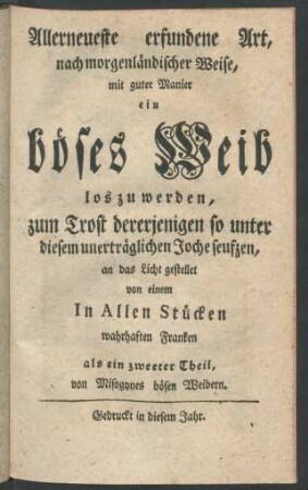 Allerneueste erfundene Art, nach morgenländischer Weise, mit guter Manier ein böses Weib loszuwerden, : zum Trost dererjenigen so unter diesem unerträglichen Joche seufzen, an das Licht gestellet von einem In Allen Stücken wahrhaften Franken [i.e. Johann Adolph Scheibe] als ein zweeter Theil, von Misogynes bösen Weibern