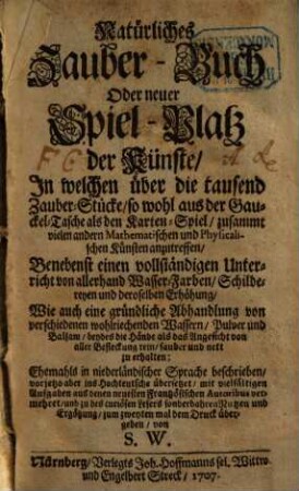 Natürliches Zauber-Buch Oder neuer Spiel-Platz der Künste : In welchen über die tausend Zauber-Stücke, so wohl aus der Gauckel-Tasche als den Karten-Spiel, zusammt vielen andern Mathematischen und Physicalischen Künsten anzutreffen ; Benebenst einen vollständigen Unterricht von allerhand Wasser-Farben, ... , wie auch eine gründliche Abhandlung von verschiedenen wohlriechenden Wassern, ...