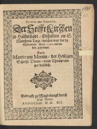 Encaenia oder Renoualia,|| Der Stifft Kirchen || zu Halberstadt/ Gehalten an S.|| Mattheus Tage/ welcher war der 21.|| Septembris/ Anno 1591. vnd da=||bey geprediget.|| Durch.|| Martinum Mirum/ der Heiligen || Schrifft Doctor/ vnnd Thumpredi=||ger daselbst.||