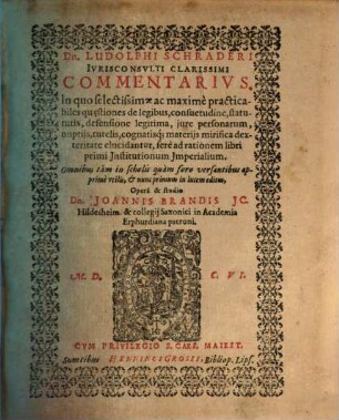 Dn. Ludolphi Schraderi Ivrisconsvlti Clarissimi Commentarivs, In quo selectissimae ac maxime practicabiles qu[a]estiones de legibus, consuetudine, statutis, defensione legitima, jure personarum, nuptijs, tutelis, cognatisq[ue] materijs mirifica dexteritate elucidantur : ifere ad rationem libri primi institutionum imperialium ; omnibus tam in scholis quam foro versantibus apprime utilis ...