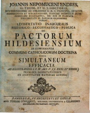 Joannis Nepomuceni Endres, SS. Theol. Et U. J. Doctoris, Reverendissimi Ac Celsissimi S. R. I. Principis, Episcopi Bambergebsis Et Wirceburgensis, Franciae Orientalis Ducis Consiliarii Ecclesiastici, Nec Non In Praefata Universitate SS. Canonum Professoris Publici Dissertatio Inauguralis Historico-Ecclesiastico-Publica De Pactorum Hildesiensium In Confirmanda Communi Catholicorum Doctrina Circa Simultaneum Efficacia Ad Illustrandos I. P. W. Art. V §§. XXXI. Et XXXIII. : Prioribus Dissertationibus Ob Identitatem Materiae Adnexa