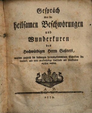 Gespräch über die heilsamen Beschwörungen und Wunderkuren des Hochwürdigen Herrn Gaßners : worinn zugleich die deswegen herausgekommenen Schriften beleuchtet, und viele merkwürdige Umstände und Anekdoten erzählet werden, Erstes Stück