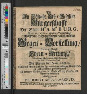 Die An Löbliche Erb-Gesessene Bürgerschafft Der Stadt Hamburg, Bey der am 5. Maij 1707. gehaltenen Versammlung, Ubergebene Wohl-gegründete Acten-mäßige Gegen-Vorstellung/ Und abgenöhtigte Ehren-Rettung/ Wider die unverschuldete unerweißliche Calumnien, Michael Webers & Cons. : Mit Beylage sub Num. I. biß 27. Benebenst einigen ... nöhtigen Anmerckungen/ auff gegenseitige Schmäh-Karte/ zu mehrerer Nachricht von der Sachen Beschaffenheit/ und derselben Beurtheilung öffentlich dargeleget