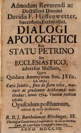 Admodum Reverendi ac Doctissimi Domini Davidis F. Hüffenwetter, Sacerdotis Ecclesiastici, Dialogi Apologetici Pro Statu Petrino seu Ecclesiastico, adversus libellum, Quem Quidam Anonymus Soc. Jesu, sub titulo: Cura salutis, sive de statu vitae, maturè ac prudenter deliberandi methodus: Anno 1714. Viennae Austriae edidit