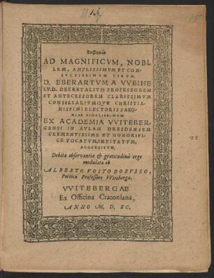 Euphēmia || AD MAGNIFICVM, NOBI=||LEM, ... || D. EBERARTVM A VVEIHE || I.V.D. DECRETALIVM PROFESSOREM || ET ANTECESSOREM CLARISSIMVM || CONSILIARIVMQVE CHRISTIA-||NISSIMI ELECTORIS SAXO/||NIAE ... || EX ACADEMIA VVITEBER/||GENSI IN AVLAM DRESDENSEM || ... VOCATVM ... || Debitae observantiae et gratitudinis ergo || modulata ab || ALBERTO VOITO BORVSSO,|| Poëtica Professore VVitebergae.||
