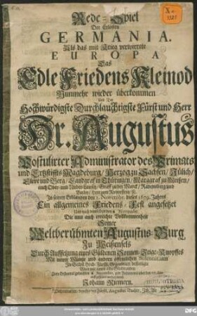 Rede-Spiel Der Erlösten Germania : Als das mit Krieg verwirrete Europa das Edle Friedens Kleinod Nunmehr wieder überkommen Und ... Hr. Augustus Postulirter Administrator des Primats und Ertzstiffts Magdeburg/ Herzog zu Sachsen ... In seinem Erblanden den 2. Novembr. dieses 1679. Jahres Ein allgemeines Friedens-Fest angesetzet Und ... Die ... erreichte Vollkommenheit Seiner ... Augustus-Burg Zu Weißenfels ... bestetigte ...