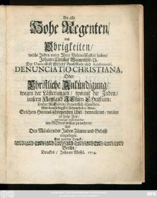An alle Hohe Regenten, und Obrigkeiten, welche Juden unter Ihrer Bohtmässigkeit haben, Johann Christof Wagenseils, D. Der Universität Altdorf Professoris und Subsenioris, Denunciatio Christiana, Oder Christliche Ankündigung, wegen der Lästerungen, womit die Juden, unsern Heyland Jesum Christum, sonder Auffhören, freventlich schmähen : Mit ... flehentlicher Bitte, Solchem Himmel-schreyenden Ubel ... um Gottes willen zu wehren, Und Den Mäulern der Juden Zäume und Gebisse einzulegen