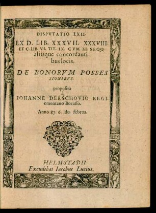Disputatio LXII. Ex d. Lib. XXXVII. XXXVIII. et C. Lib. VI. Tit. IX. cum XI. Seqq. Aliisque Concordantibus Locis de Bonorum Possessionibus. proposita à Iohanne Derschovio Regiomontano Borusso. Anno 87. 6. idu. februa.