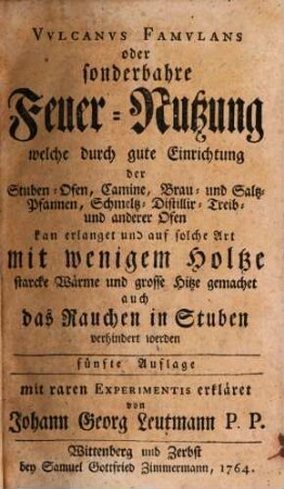 Vulcanus Famulans oder sonderbahre Feuer-Nutzung : welche durch gute Einrichtung der Stuben-Ofen, Camine, Brau- und Saltz-Pfannen, Schmeltz-, Distillir-, Treib- und anderer Ofen kan erlanget und auf solche Art mit wenigem Holtze starcke Wärme und grosse Hitze gemachet auch das Rauchen in Stuben verhindert werden ... mit raren Experimentis erkläret