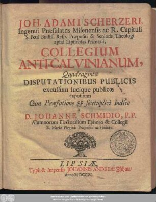 Joh. Adami Scherzeri, Ingenui Præsulatus Misenensis ac R. Capituli S. Petri Budiss. Resp. Præpositi & Senioris, Theologi apud Lipsienses Primarii, Collegium Anti-Calvinianum, Quadraginta Disputationibus Publicis excussum lucique publicæ expositum