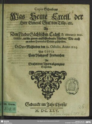Copia Schreibens Was Seine Excell. der Herr General Graf von Tilly, etc. An Den Niedersächsischen Cräyß, & mutatis mutandis, an die zween außschreibende Fürsten, Wie auch an andere Particular-Ständt geschrieben : de dato Mahlerden, den 22. Octobr. Anno 1625