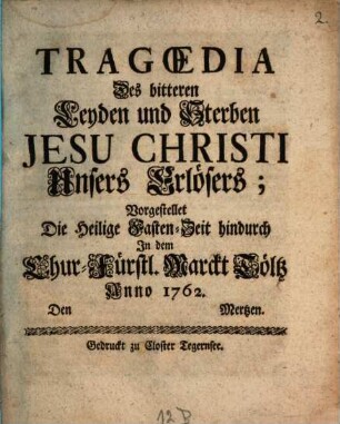 Tragœdia Des bitteren Leyden und Sterben Jesu Christi Unsers Erlösers : Vorgestellet Die Heilige Fasten-Zeit hindurch In dem Chur-Fürstl. Marckt Töltz Anno 1762. Den Mertzen