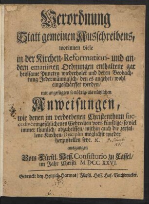 Verordnung Statt gemeinen Ausschreibens : worinnen viele in der Kirchen- Reformation- und andern emanirten Ordnungen enthaltene gar heylsame Puncten wiederholet und deren Beobachtung Jedermänniglich, den es angehet, wohl eingeschärffet werden ; mit angefügten so nöthig- als nützlichen Anweisungen, wie denen im verdorbenen Christenthum successive eingeschlichenen Gebrechen vors künftige, so viel immer thunlich, abzuhelffen, mithin auch die zerfallene Kirchen-Disciplin möglichst wieder herzustellen seye. [et]c. ausgangen Vom Fürstl. Hess. Consistorio zu Cassel, im Jahr Christi M DCC XXVI.