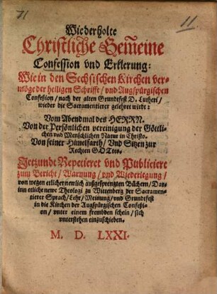Wiederholte Christliche Gemeine Confession vnd Erklerung: Wie in den Sechsischen Kirchen vermöge der heiligen Schrifft, vnd Augspurgischen Confeßion, nach der alten Grundtfest D. Lutheri, wieder die Sacramentierer gelehret wirdt : Vom Abendmal des Herrn. Von der Persönlichen vereinigung der Göttlichen vnd Menschlichen Natur in Christo. Von seiner Himelfarth ... Jetzundt Repetieret vnd Publiciert zum Bericht, Warnung vnd Wiederlegung, von wegen etlicher newlich außgesprengten Büchern, Darinn etliche newe Theologi zu Wittenberg der Sacramentierer Sprach ... in die Kirchen der Augspurgischen Confeßion ... sich vnterstehen einzuschieben