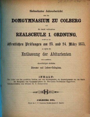 Jahresbericht über das Domgymnasium zu Colberg und die damit Verbundene Realschule 1. Ordnung : womit zu den öffentlichen Prüfungen ..., an welche die Entlassung der Abiturienten sich anschliesst, ehrerbietigst einladen. 1874/75 (1875) = Jg. 17