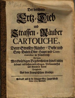 Der berühmte Ertz-Dieb und Strassen-Räuber Cartouche, Derer Strassen-Rüber, Diebe und Spitz-Buben Ober-Haupt und Commandeur in Frankreich, In denen Merckwürdigen Begebenheiten seines bösen Lebens, endlichen aufrichtigen Bekänntnisses und schwehren Todes Vorgestellet : Aus dem Frantzösischen übersetzet