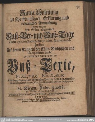 Kurtze Anleitung zu schrifftmäßiger Erklärung und erbaulicher Anwendung derer beyden Am Ersten allgemeinen Fast- Bet- und Buß-Tage Dieses 1730ten Jahres, den 31. Mart. Freytags nach Iudica Auf denen Cantzeln der Chur-Sächsischen und incorporirten Lande zu erklären verordneten Buß-Texte, Ps. XL,7.8.9. Ebr. X,28.29 : Nebst beygefügten, zum öffentlichen Vortrag dienlichen, Homiletischen Eintheilungen, in des Herrn Furcht aufgesetzt und ans Licht gegeben