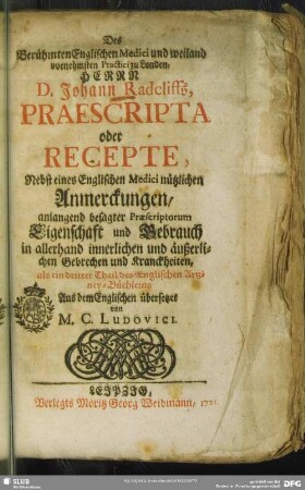 Des Berühmten Englischen Medici und weiland vornehmsten Practici zu Londen, Herrn D. Johann Radcliffs Praescripta oder Recepte : Nebst eines Englischen Medici nützlichen Anmerckungen, anlangend besagter Praescriptorum Eigenschaft und Gebrauch in allerhand innerlichen und äußerlichen Gebrechen und Kranckheiten ; als ein dritter Theil des Englischen Artzney-Büchleins