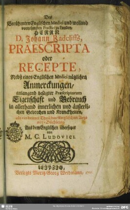 Des Berühmten Englischen Medici und weiland vornehmsten Practici zu Londen, Herrn D. Johann Radcliffs Praescripta oder Recepte : Nebst eines Englischen Medici nützlichen Anmerckungen, anlangend besagter Praescriptorum Eigenschaft und Gebrauch in allerhand innerlichen und äußerlichen Gebrechen und Kranckheiten ; als ein dritter Theil des Englischen Artzney-Büchleins