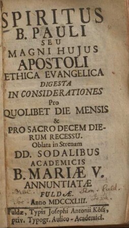 Spiritus B. Pauli seu magni hujus apostoli ethica evangelica digesta in considerationes pro quolibet die mensis & pro sacro decem dierum recessu : oblata in strenam DD. Sodalibus Academicis B. Mariæ V. annuntiatæ Fuldæ