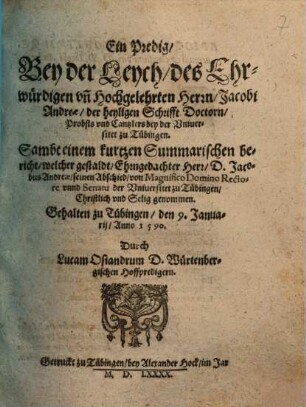 Ein Predig, Bey der Leych, des Ehrwürdigen un[d] Hochgelehrten Herrn, Jacobi Andreae, der heiligen Schrifft Doctorn, Probsts und Cantzlers bey der Universitet zu Tübingen : Sampt einem kutzen Summarischen bericht, welcher gestaldt, Ehrngedachter Herr, D. Jacobus Andreae seinen Abschied, von Magnifico Domino Rectore unnd Senatu der Universitet zu Tübingen, ... genommen ; Gehalten zu Tübingen, den 9. Januarii, Anno 1590