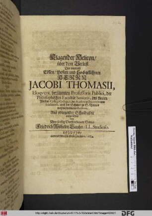 Klagender Helicon/ über dem Verlust Des weyland ... Herrn Jacobi Thomasii, Eloquent. berühmten Professoris Publici, der Philosophischen Facultät Senioris, des kleinen Fürsten-Collegii Collegiati, der Academiae Decemviri und Subsenioris, auch der Schulen zu S. Thomas wohlverdienten Rectoris