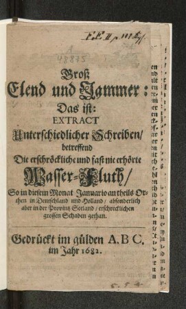 Groß Elend und Jammer: Das ist: Extract Unterschiedlicher Schreiben/ betreffend Die erschröckliche und fast nie erhörte Wasser-Fluth/ So in diesem Monat Januario an theils Orthen in Deutschland und Holland/ absonderlich aber in der Provintz Seeland/ erschrecklichen grossen Schaden gethan.
