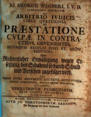 Io. Georgii Wagneri, I. V. D. Schediasma Ivridicvm De Arbitrio Ivdicis Circa Qvæstiones, De Præstatione Cvlpæ In Contractibvs, Obvenientes, Secvndvm Regvlas Ivsti Et Aeqvi Regvndo : Qvo Omnis Hvivs Argvmenti Doctrina Novis Fvndamentis Svperstrvcta, Regvlis Certis Inclvditvr. Specimen, Resolvtionvm Pandectarvm, Qvas Avctor Meditatvr, Praecvrsorivm = Von richterlicher Ermäßigung wegen Ersetzung des Schadens so durch Schuld und Versehen zugefüget wird