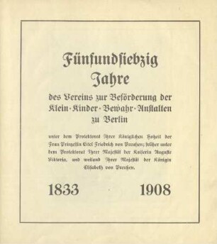 Fünfundsiebzig Jahre des Vereins zur Beförderung der Klein-Kinder-Bewahr-Anstalten zu Berlin : unter dem Protektorat Ihrer Königlichen Hoheit der Frau Prinzessin Eitel Friedrich von Preußen; früher unter dem Protektorat Ihrer Majestät der Kaiserin Auguste Viktoria, und weiland Ihrer Majestät der Königin Elisabeth von Preußen : 1833-1908