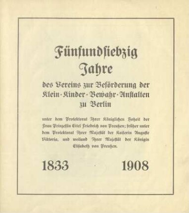 Fünfundsiebzig Jahre des Vereins zur Beförderung der Klein-Kinder-Bewahr-Anstalten zu Berlin : unter dem Protektorat Ihrer Königlichen Hoheit der Frau Prinzessin Eitel Friedrich von Preußen; früher unter dem Protektorat Ihrer Majestät der Kaiserin Auguste Viktoria, und weiland Ihrer Majestät der Königin Elisabeth von Preußen : 1833-1908