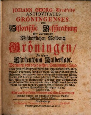 Johann Georg Leuckfelds Antiqvitates Gröningenses, Oder Historische Beschreibung Der Vormahligen Bischöfflichen Residentz Gröningen, In itzigem Fürstenthum Halberstadt : Worinnen von derer rechten Benennung, Lage, alten Halberstädtischen Bischöffen, itzigen höhesten Landes-Herren, Eintheilung in Schlos- Haus- Wester- Süd- und Nord-Gröningen, wie auch von dem in selbiger sich befindenden Königl. Ambte, und denen zu solchem gehörigen Weichbildern Croppenstädt, Wegeleben, Schwanebeck, Cockstedt, auch Clöstern Hadmersleben und Adersleben, sambt einigen Dörffern, und denen darinnen stehenden Kirchen, auch von der Reformations-Zeit dabey gelebten Evangelischen Predigern u.s.w. gehandelt wird. Alles aus bewehrten Scribenten und alten Documenten zusammen getragen, auch mit nöthigen Diplomatis, Brieffen, Kupffern und Registern versehen