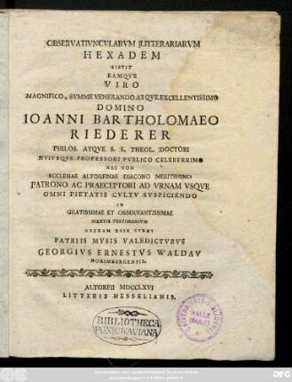 Observativncvlarvm Litterariarvm Hexadem Sistit Eamqve Viro Magnifico, Svmme Venerando Atqve Excellentissimo Domino Ioanni Bartholomaeo Riederer Philos. Atqve S. S. Theol. Doctori Hvivsqve Professori Pvblico Celeberrimo Nec Non Ecclesiae Altorfinae Diacono Meritissimo Patrono Ac Praeceptori Ad Vrnam Vsqve Omni Pietatis Cvltv Svscipiendo In Gratissimae Et Observantissimae Mentis Testimonivm Sacram Esse Ivbet Patriis Mvsis Valedictvrvs Georgivs Ernstestvs Waldav Norimbergensis