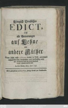 Königlich Preußisches Edict, Daß alle Anwartungen auf Lehne oder andere Güther Wann solche nicht reellement bereits in Besitz genommen, aufgehoben seyn, dergleichen auch hinkünfftig nicht eher, als bis das Lehn oder Guth würcklich vacant, gesuchet werden solle : De Dato Berlin, den 3. Junii 1740.