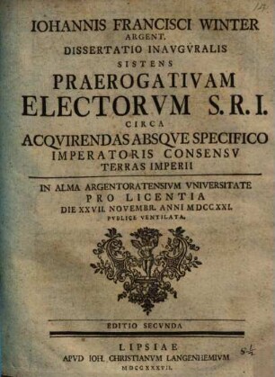 Iohannis Francisci Winter Argent. Dissertatio Inavgvralis Sistens Praerogativam Electorvm S.R.I. Circa Acqvirendas Absqve Specifico Imperatoris Consensv Terras Imperii : In Alma Argentoratensivm Vniversitate Pro Licentia Die XXVII. Novembr. Anni MDCCXXI. Pvblice Ventilata