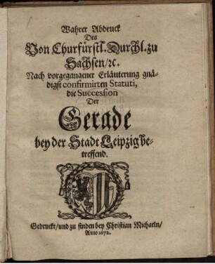 Wahrer Abdruck Des Von Churfürstl. Durchl. zu Sachsen/ [et]c. Nach vorgegangener Erläuterung gnädigst confirmirten Statuti, die Succession Der Gerade bey der Stadt Leipzig betreffend : [Geschehen und geben zu Dreßden/ am dritten Monats-Tag Septembris, nach Christi ... Geburt/ im Ein-Tausend/ Sechshundert und zwey und Siebenzigsten Jahre.]