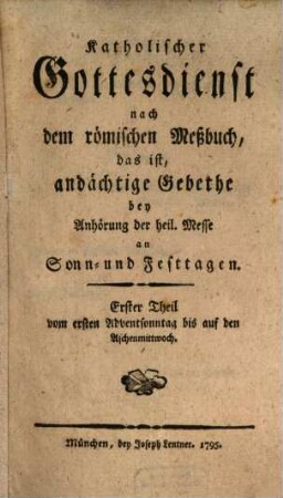 Katholischer Gottesdienst nach dem römischen Meßbuch, das ist, andächtige Gebethe bey Anhörung der heil. Messe an Sonn- und Festtagen, 1. Erster Theil vom ersten Adventsonntag bis auf den Aschermittwoch