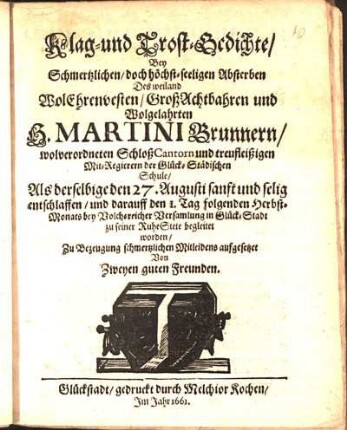 Klag- und Trost-Gedichte/ Bey Schmertzlichen/ doch höchst-seeligen Absterben Des ... H. Martini Brunnern/ wolverordneten SchloßCantorn und treufleißigen Mit-Regierern der Glück-Städischen Schule/ Als derselbige den 27. Augusti ... entschlaffen/ und darauff den 1. Tag folgenden Herbst-Monats ... in Glück-Stadt zu seiner RuheStete begleitet worden