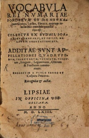 Vocabula rei numariae ponderum et mensurarum Graeca, Latina, Ebraica, quorum intellectus omnibus necessarius est : collecta ex Budaei, Joachimi Camerarii & Philip. Melanth. Annotationibus ; additae sunt appellationes Quadrupedum ..., collectae à Paulo Ebero, & Casparo Peucero ; recognitae & auctae