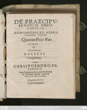 DE PRAECIPV=||IS LOCIS THEO=||LOGICIS.|| DISPVTATIONES ET EXERCI=||TATIONES SACRAE,|| Quarum Prior Pars || PRIMAM || et || SECVNDAM.|| DECADAS || Complectitur.|| Autore || CHRISTOPHORO PE=||LARGO D.|| Cum Praefatione Reverendi & Clarissi=||mi Theologi Domini Doctoris || AEGIDII HVNNII &c.||