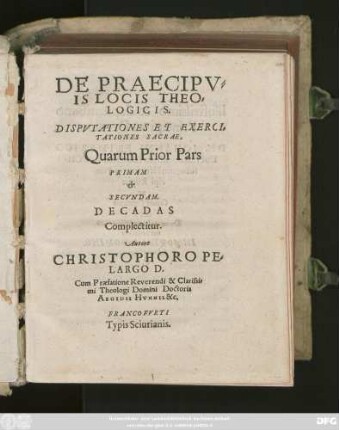 DE PRAECIPV=||IS LOCIS THEO=||LOGICIS.|| DISPVTATIONES ET EXERCI=||TATIONES SACRAE,|| Quarum Prior Pars || PRIMAM || et || SECVNDAM.|| DECADAS || Complectitur.|| Autore || CHRISTOPHORO PE=||LARGO D.|| Cum Praefatione Reverendi & Clarissi=||mi Theologi Domini Doctoris || AEGIDII HVNNII &c.||