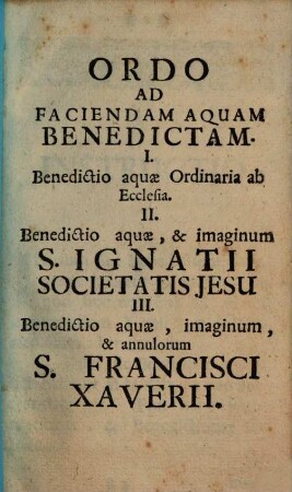 Ordo Ad Faciendam Aquam Benedictam : I. Benedictio aquae Ordinaria ab Ecclesia. II. Benedictio aquae, & imaginum S. Ignatii Societatis Jesu III. Benedictio aquae, imaginum, & annulorum S. Francisci Xaverii